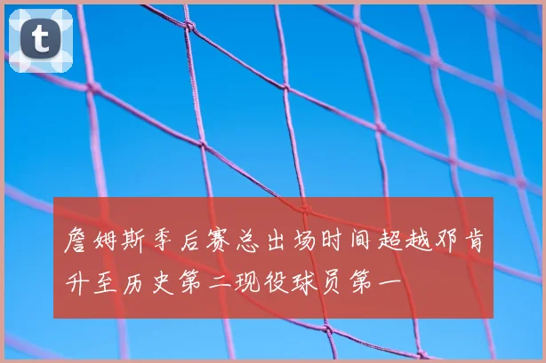 詹姆斯季后赛总出场时间超越邓肯升至历史第二现役球员第一