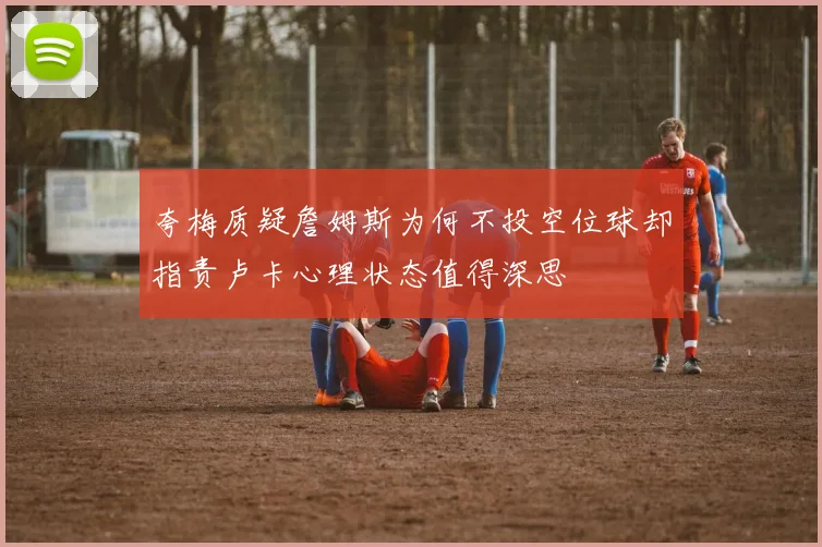 夸梅质疑詹姆斯为何不投空位球却指责卢卡心理状态值得深思