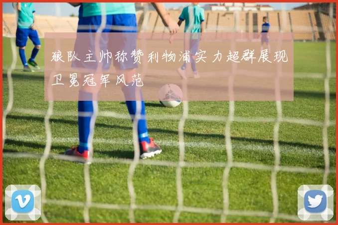 狼队主帅称赞利物浦实力超群展现卫冕冠军风范