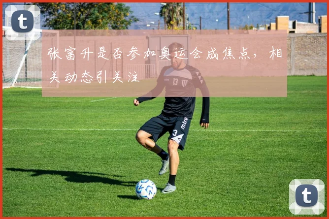 张富升是否参加奥运会成焦点，相关动态引关注