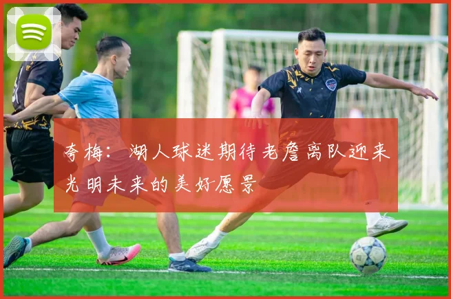 夸梅：湖人球迷期待老詹离队迎来光明未来的美好愿景