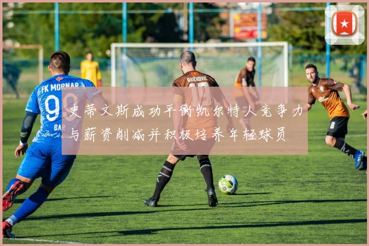 史蒂文斯成功平衡凯尔特人竞争力与薪资削减并积极培养年轻球员