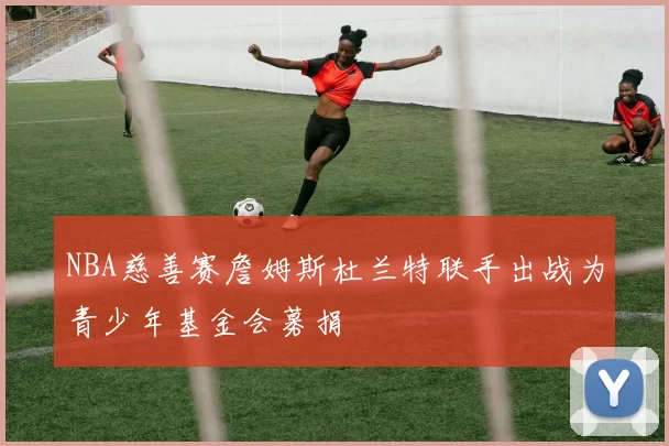 NBA慈善赛詹姆斯杜兰特联手出战为青少年基金会募捐
