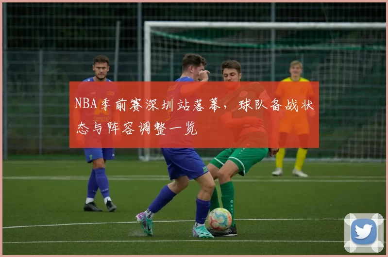 NBA季前赛深圳站落幕，球队备战状态与阵容调整一览