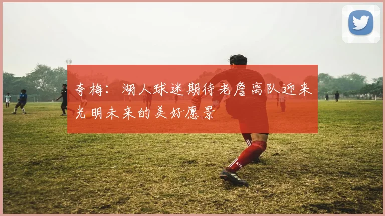 夸梅：湖人球迷期待老詹离队迎来光明未来的美好愿景