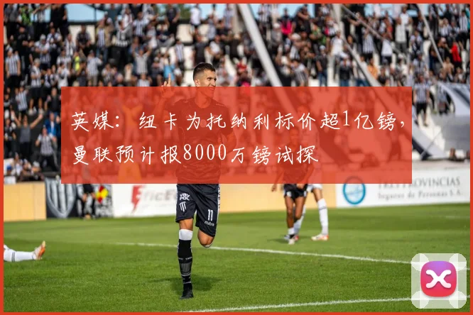 英媒：纽卡为托纳利标价超1亿镑，曼联预计报8000万镑试探