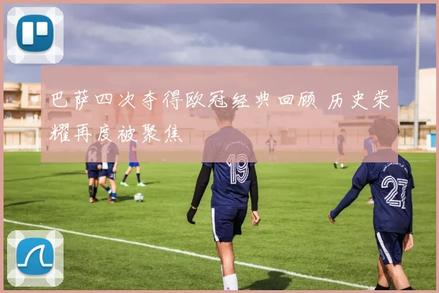 巴萨四次夺得欧冠经典回顾 历史荣耀再度被聚焦