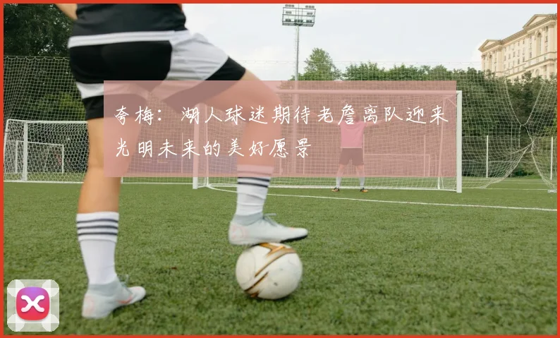 夸梅：湖人球迷期待老詹离队迎来光明未来的美好愿景