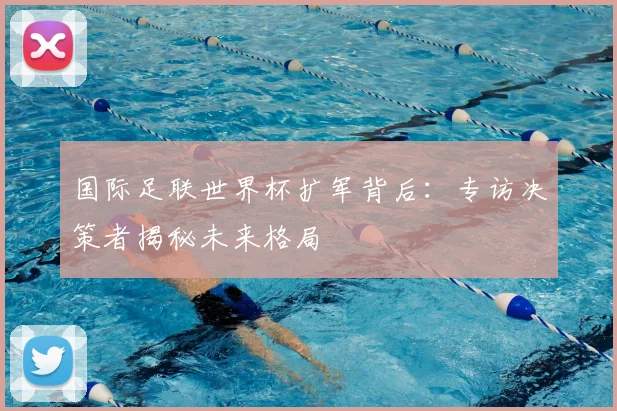 国际足联世界杯扩军背后：专访决策者揭秘未来格局