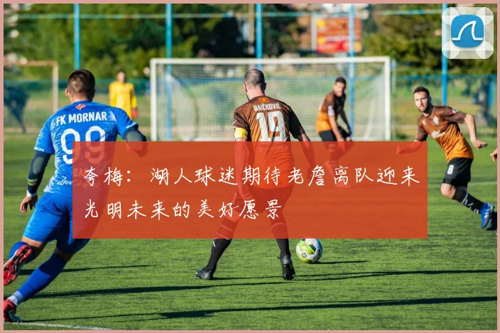 夸梅：湖人球迷期待老詹离队迎来光明未来的美好愿景