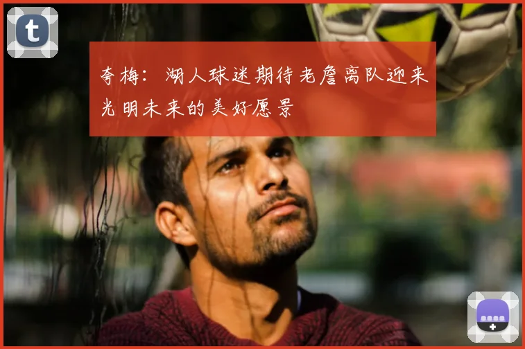 夸梅：湖人球迷期待老詹离队迎来光明未来的美好愿景
