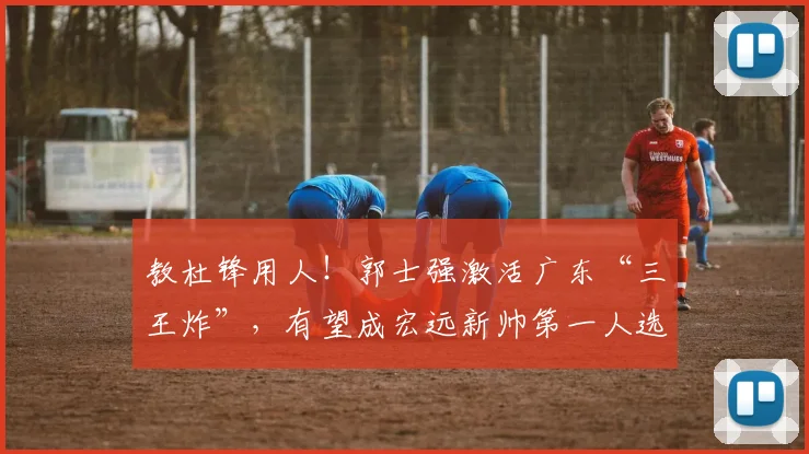 教杜锋用人！郭士强激活广东“三王炸”，有望成宏远新帅第一人选