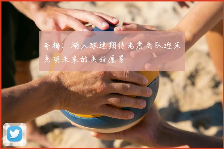 夸梅：湖人球迷期待老詹离队迎来光明未来的美好愿景
