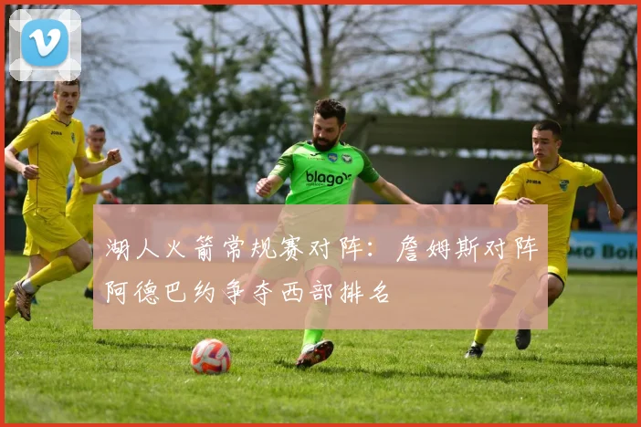 湖人火箭常规赛对阵:詹姆斯对阵阿德巴约争夺西部排名