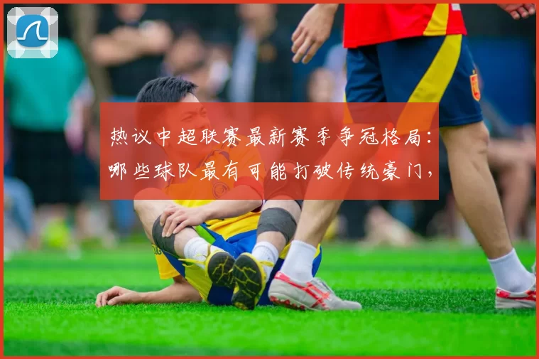 热议中超联赛最新赛季争冠格局：哪些球队最有可能打破传统豪门，登顶中超冠军