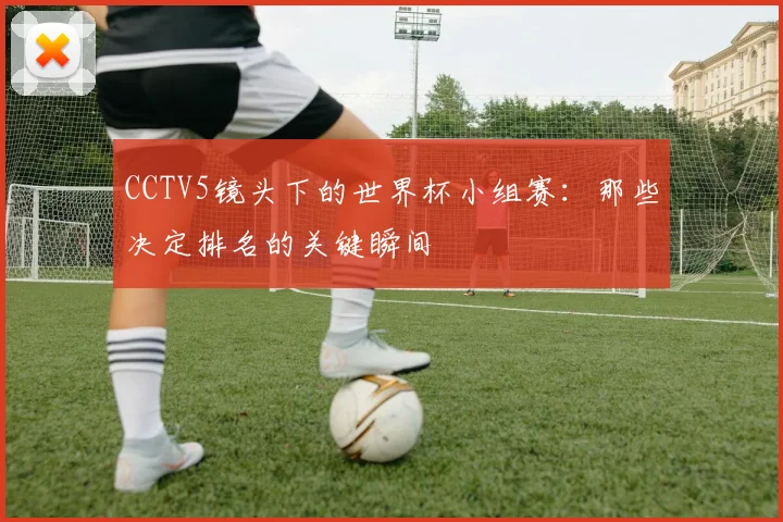 CCTV5镜头下的世界杯小组赛：那些决定排名的关键瞬间