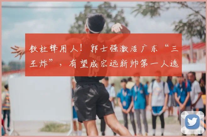 教杜锋用人！郭士强激活广东“三王炸”，有望成宏远新帅第一人选