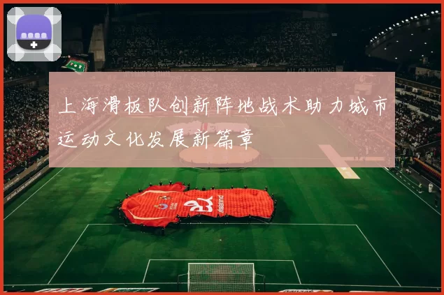 上海滑板队创新阵地战术助力城市运动文化发展新篇章