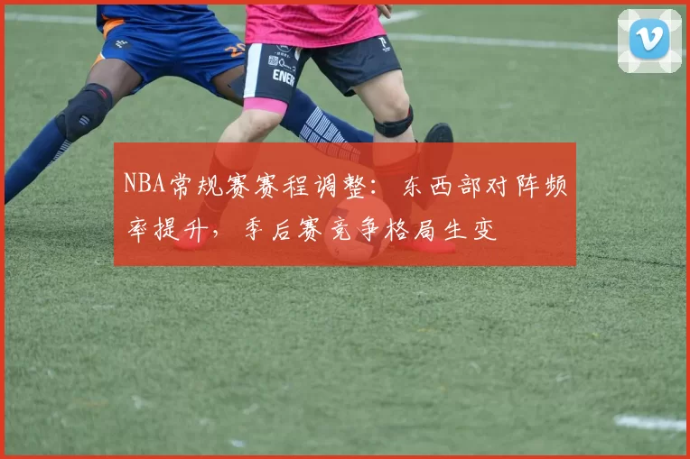 NBA常规赛赛程调整：东西部对阵频率提升，季后赛竞争格局生变