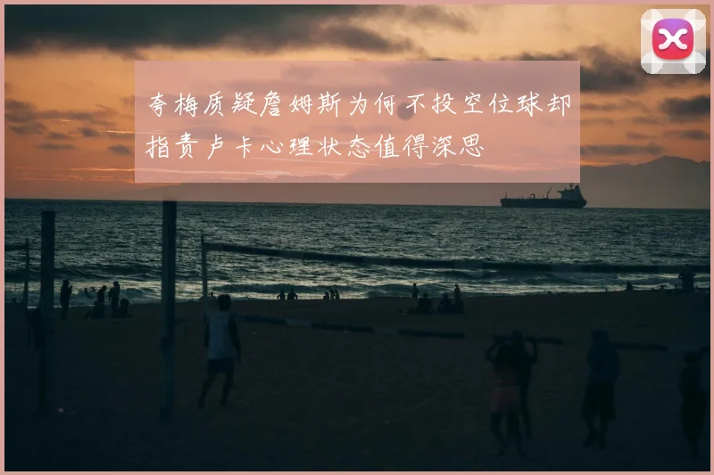 夸梅质疑詹姆斯为何不投空位球却指责卢卡心理状态值得深思