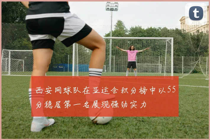 西安网球队在亚运会积分榜中以55分稳居第一名展现强劲实力