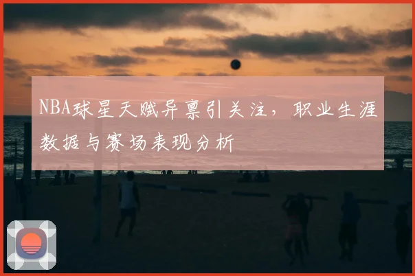 NBA球星天赋异禀引关注，职业生涯数据与赛场表现分析