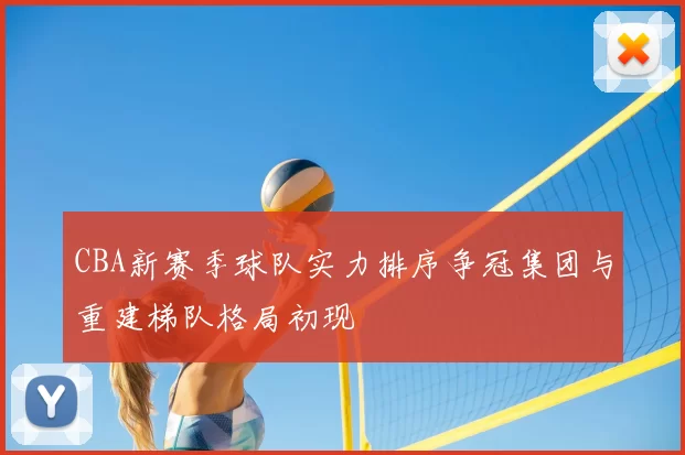 CBA新赛季球队实力排序争冠集团与重建梯队格局初现
