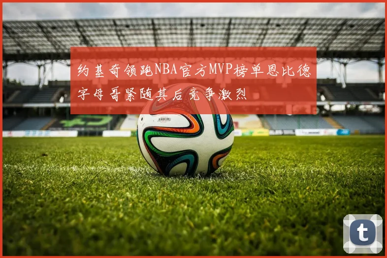 约基奇领跑NBA官方MVP榜单恩比德字母哥紧随其后竞争激烈