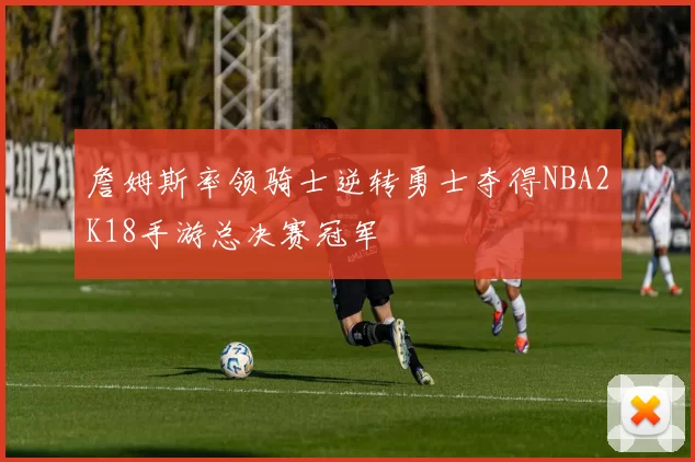 詹姆斯率领骑士逆转勇士夺得NBA2K18手游总决赛冠军