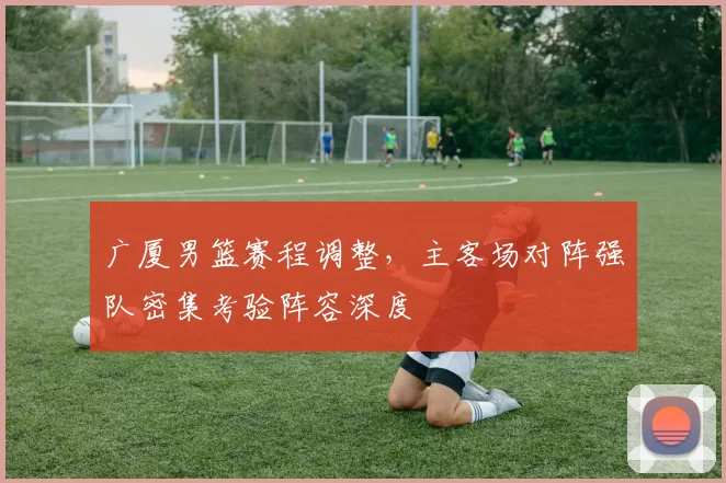 广厦男篮赛程调整，主客场对阵强队密集考验阵容深度