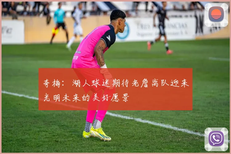 夸梅：湖人球迷期待老詹离队迎来光明未来的美好愿景
