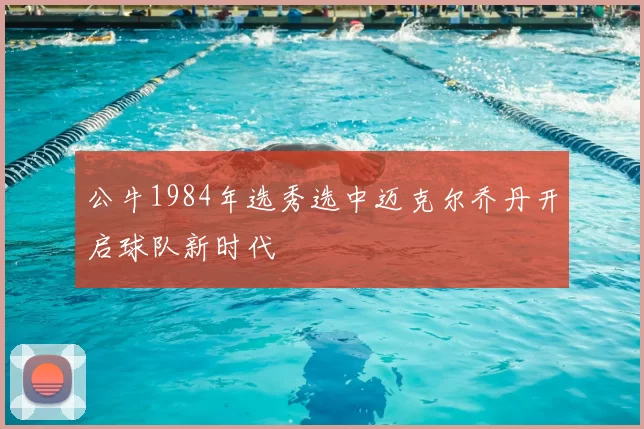公牛1984年选秀选中迈克尔乔丹开启球队新时代