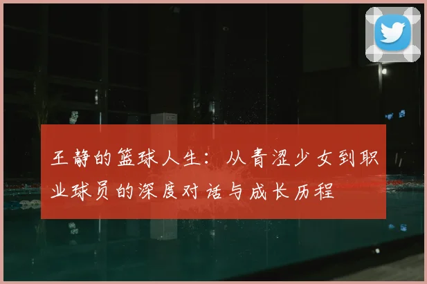 王静的篮球人生:从青涩少女到职业球员的深度对话与成长历程