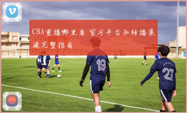 CBA重播哪里看 官方平台和转播渠道完整指南