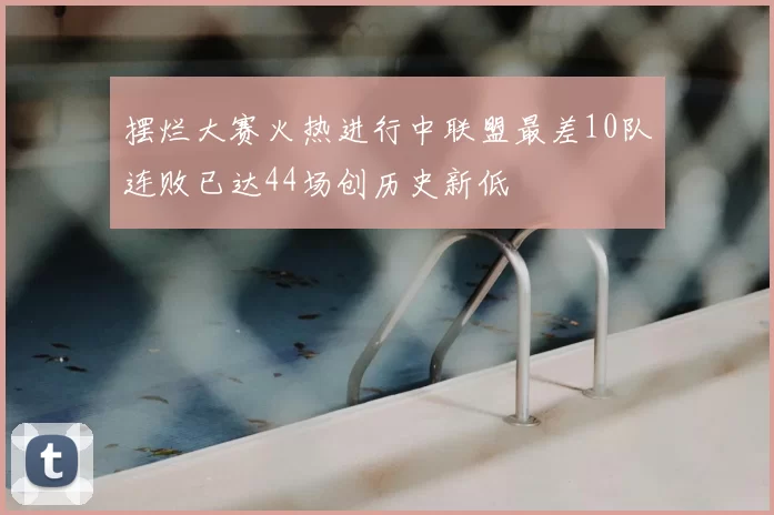 摆烂大赛火热进行中联盟最差10队连败已达44场创历史新低