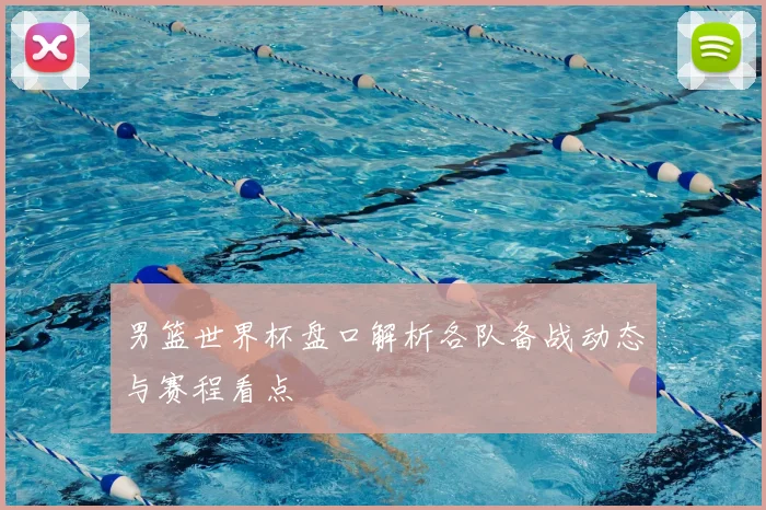 男篮世界杯盘口解析各队备战动态与赛程看点