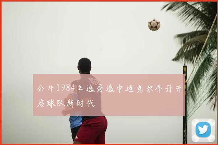 公牛1984年选秀选中迈克尔乔丹开启球队新时代