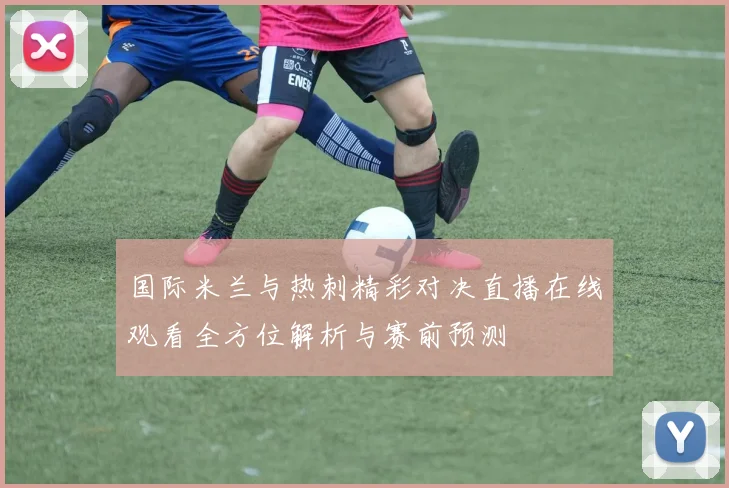 国际米兰与热刺精彩对决直播在线观看全方位解析与赛前预测