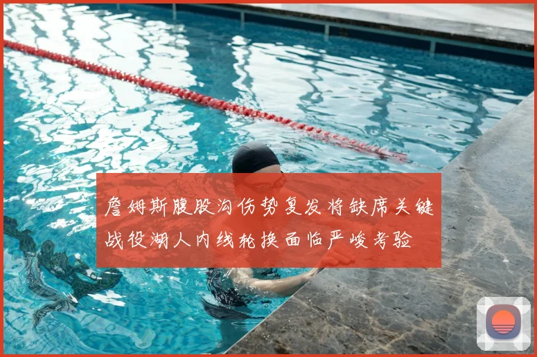 詹姆斯腹股沟伤势复发将缺席关键战役湖人内线轮换面临严峻考验