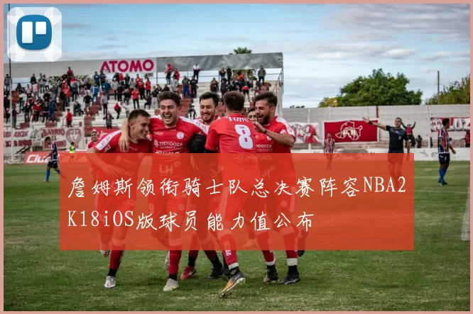 詹姆斯领衔骑士队总决赛阵容NBA2K18iOS版球员能力值公布