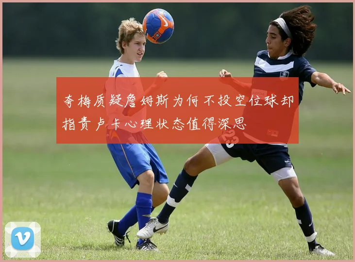夸梅质疑詹姆斯为何不投空位球却指责卢卡心理状态值得深思