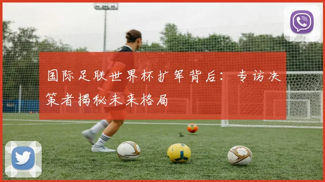 国际足联世界杯扩军背后：专访决策者揭秘未来格局