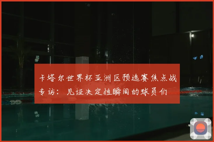卡塔尔世界杯亚洲区预选赛焦点战专访:见证决定性瞬间的球员们