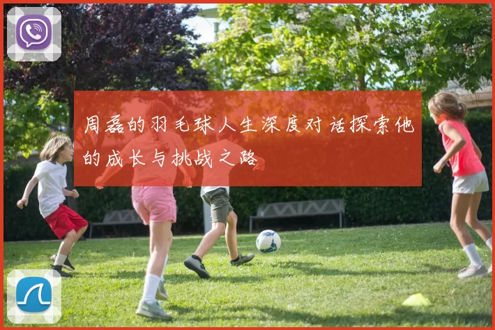 周磊的羽毛球人生深度对话探索他的成长与挑战之路