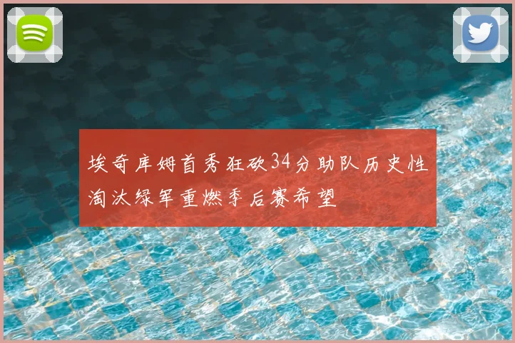埃奇库姆首秀狂砍34分助队历史性淘汰绿军重燃季后赛希望